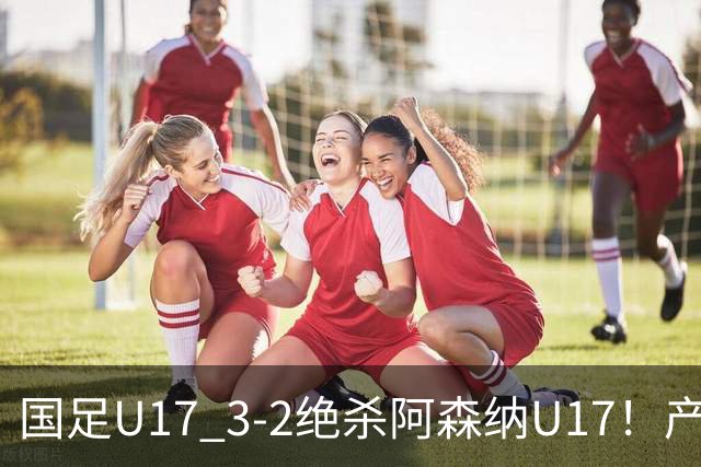 国足U17 3-2绝杀阿森纳U17！产生三大不争事实！不是程晟涵，最大功臣是他！